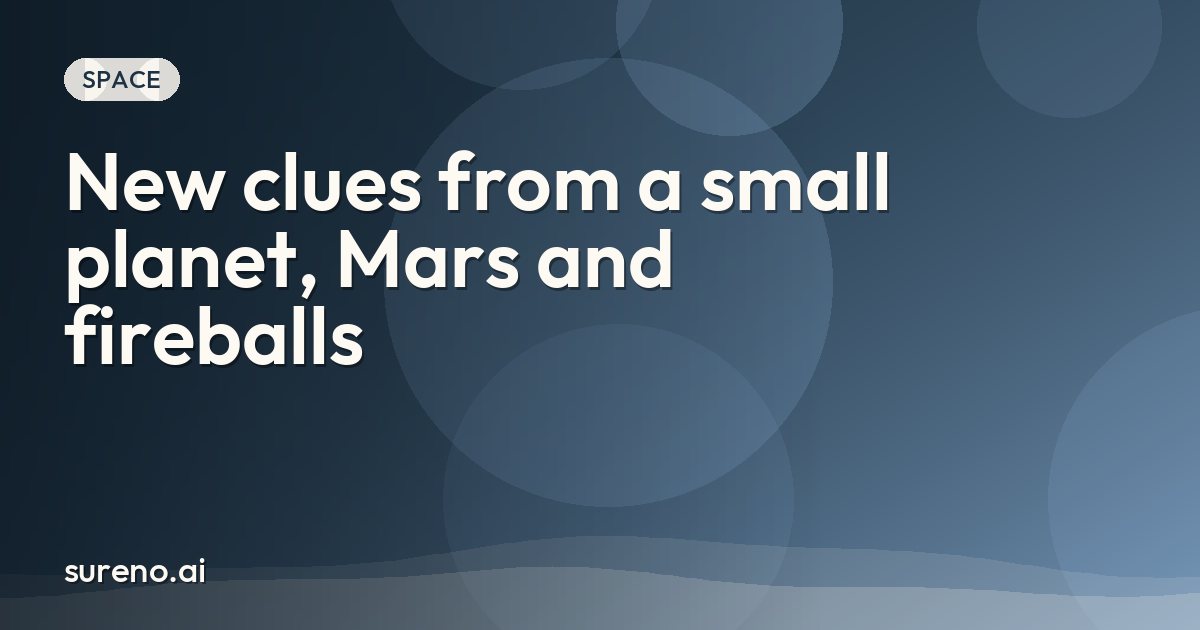 New clues from a small planet, Mars and fireballs